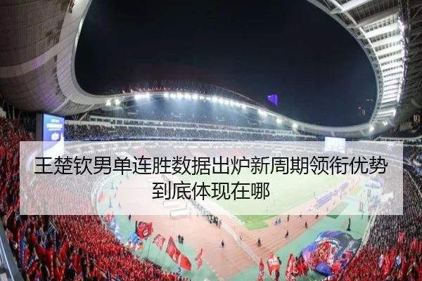 王楚钦男单连胜数据出炉新周期领衔优势到底体现在哪